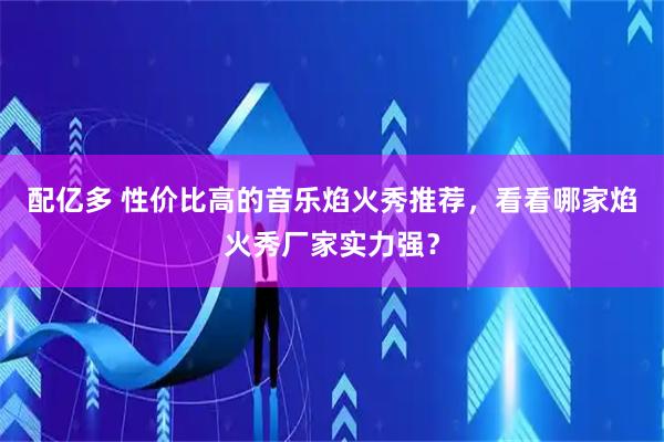 配亿多 性价比高的音乐焰火秀推荐，看看哪家焰火秀厂家实力强？
