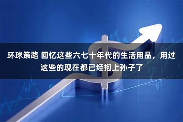环球策路 回忆这些六七十年代的生活用品，用过这些的现在都已经抱上孙子了