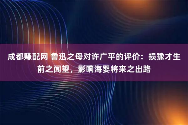 成都赚配网 鲁迅之母对许广平的评价：损豫才生前之闻望，影响海婴将来之出路