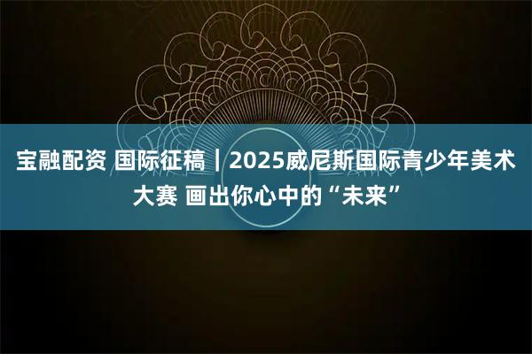 宝融配资 国际征稿｜2025威尼斯国际青少年美术大赛 画出你心中的“未来”