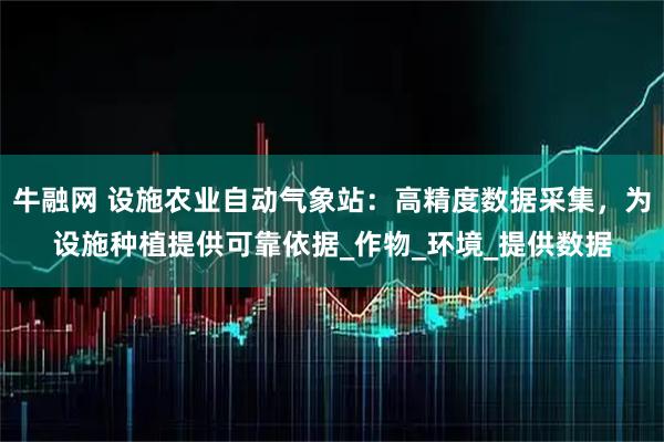 牛融网 设施农业自动气象站:高精度数据采集,为设施种植提供可靠依据_作物_环境_提供数据