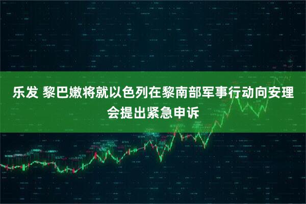 乐发 黎巴嫩将就以色列在黎南部军事行动向安理会提出紧急申诉