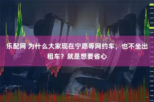 乐配网 为什么大家现在宁愿等网约车,也不坐出租车?就是想要省心