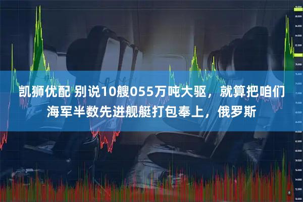 凯狮优配 别说10艘055万吨大驱，就算把咱们海军半数先进舰艇打包奉上，俄罗斯