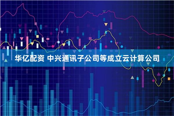 华亿配资 中兴通讯子公司等成立云计算公司