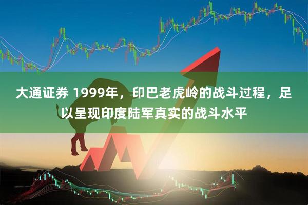 大通证券 1999年，印巴老虎岭的战斗过程，足以呈现印度陆军真实的战斗水平