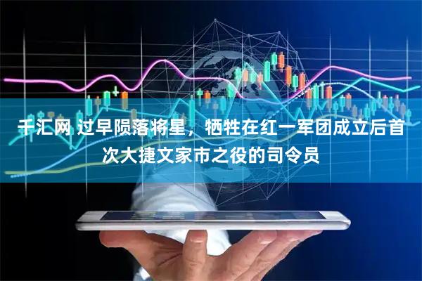 千汇网 过早陨落将星，牺牲在红一军团成立后首次大捷文家市之役的司令员