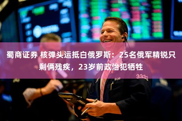蜀商证券 核弹头运抵白俄罗斯：25名俄军精锐只剩俩残疾，23岁前政治犯牺牲