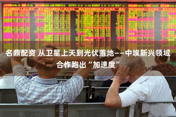 名鼎配资 从卫星上天到光伏落地——中埃新兴领域合作跑出“加速度”