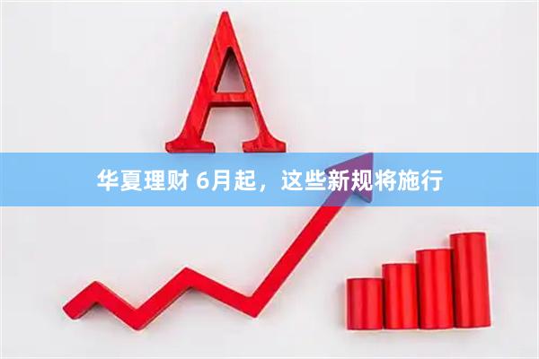 华夏理财 6月起，这些新规将施行