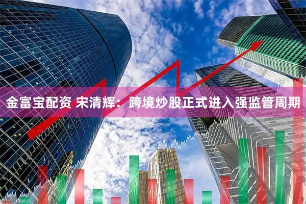 金富宝配资 宋清辉：跨境炒股正式进入强监管周期