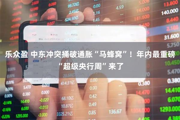 乐众盈 中东冲突捅破通胀“马蜂窝”！年内最重磅“超级央行周”来了