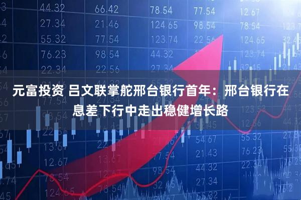 元富投资 吕文联掌舵邢台银行首年：邢台银行在息差下行中走出稳健增长路