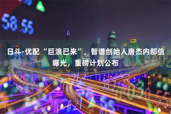 日斗-优配 “巨浪已来”,智谱创始人唐杰内部信曝光,重磅计划公布