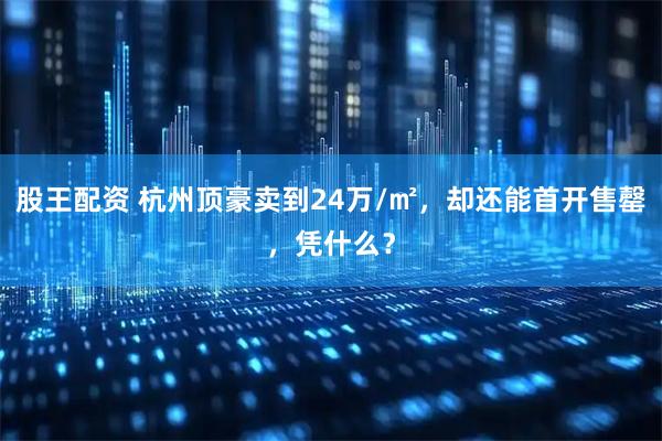 股王配资 杭州顶豪卖到24万/㎡,却还能首开售罄,凭什么?