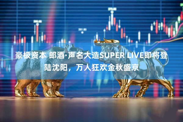 豪极资本 郎酒·声名大造SUPER LIVE即将登陆沈阳,万人狂欢金秋盛京