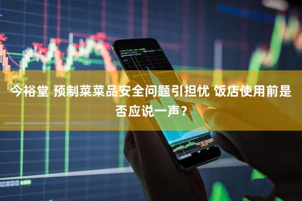 今裕堂 预制菜菜品安全问题引担忧 饭店使用前是否应说一声？